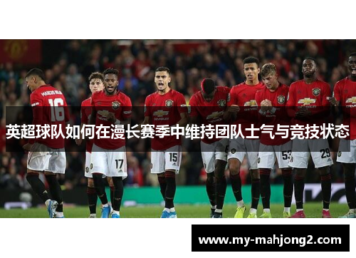 英超球队如何在漫长赛季中维持团队士气与竞技状态