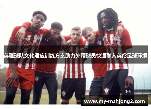 英超球队文化适应训练方案助力外籍球员快速融入英伦足球环境