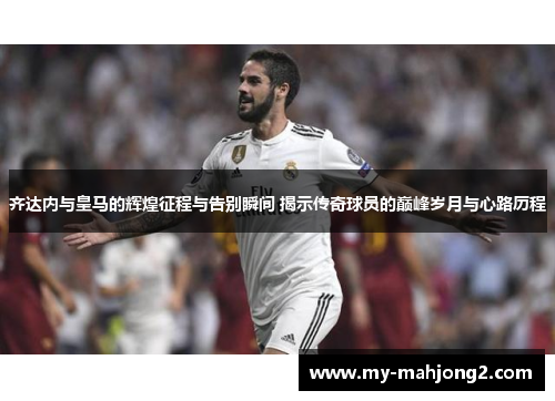 齐达内与皇马的辉煌征程与告别瞬间 揭示传奇球员的巅峰岁月与心路历程