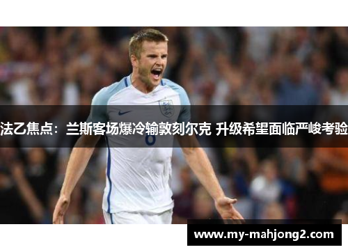 法乙焦点：兰斯客场爆冷输敦刻尔克 升级希望面临严峻考验