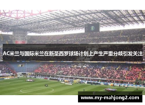 AC米兰与国际米兰在新圣西罗球场计划上产生严重分歧引发关注