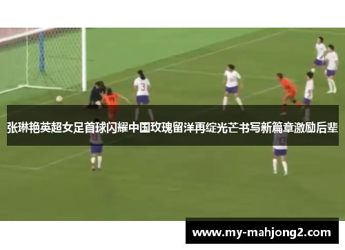 张琳艳英超女足首球闪耀中国玫瑰留洋再绽光芒书写新篇章激励后辈