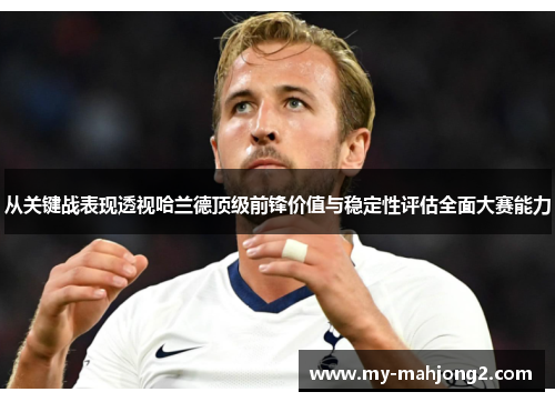从关键战表现透视哈兰德顶级前锋价值与稳定性评估全面大赛能力 从关键战表现透视哈兰德顶级前锋价值与稳定性评估全面大赛能力
